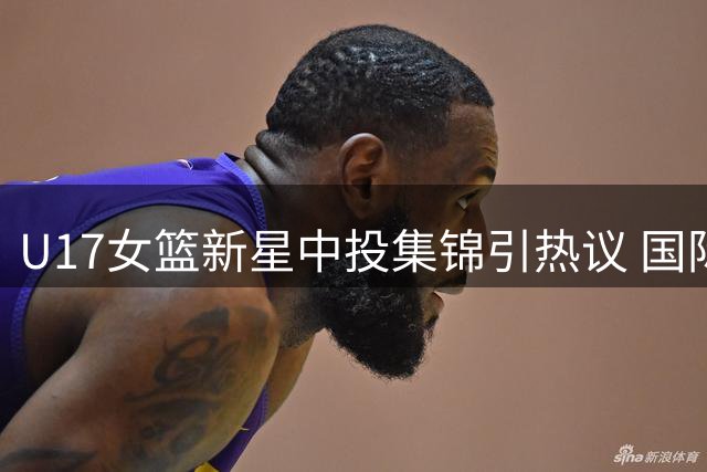 U17女篮新星中投集锦引热议 国际篮联发起技术讨论